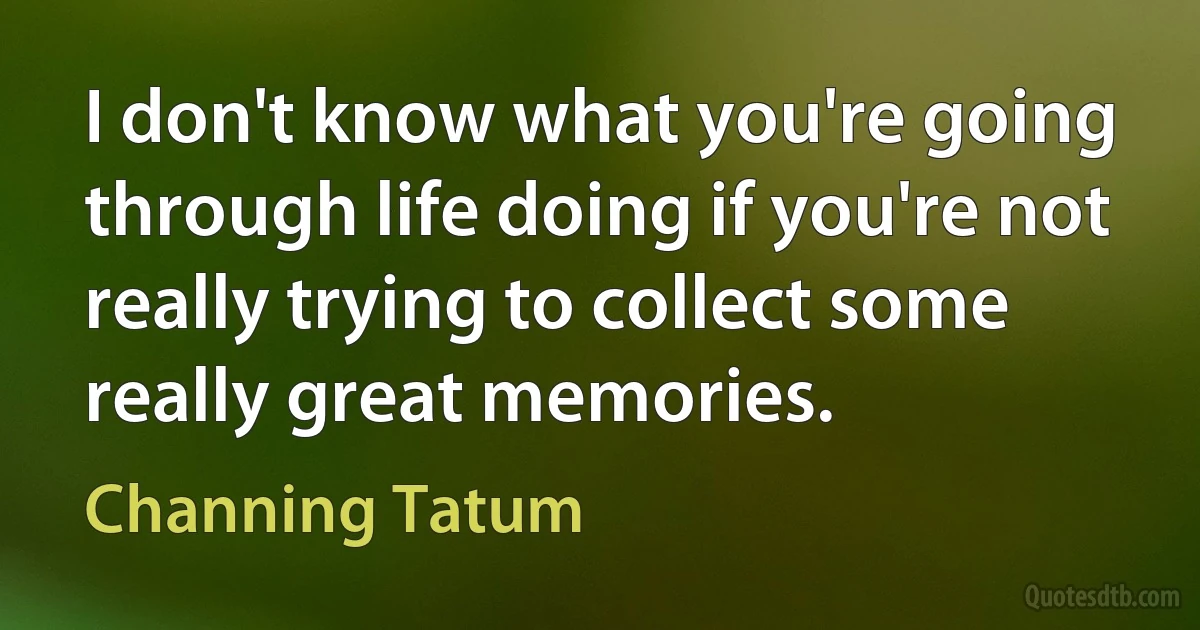 I don't know what you're going through life doing if you're not really trying to collect some really great memories. (Channing Tatum)