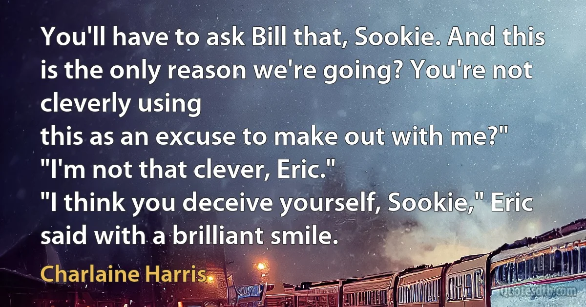 You'll have to ask Bill that, Sookie. And this is the only reason we're going? You're not cleverly using
this as an excuse to make out with me?"
"I'm not that clever, Eric."
"I think you deceive yourself, Sookie," Eric said with a brilliant smile. (Charlaine Harris)