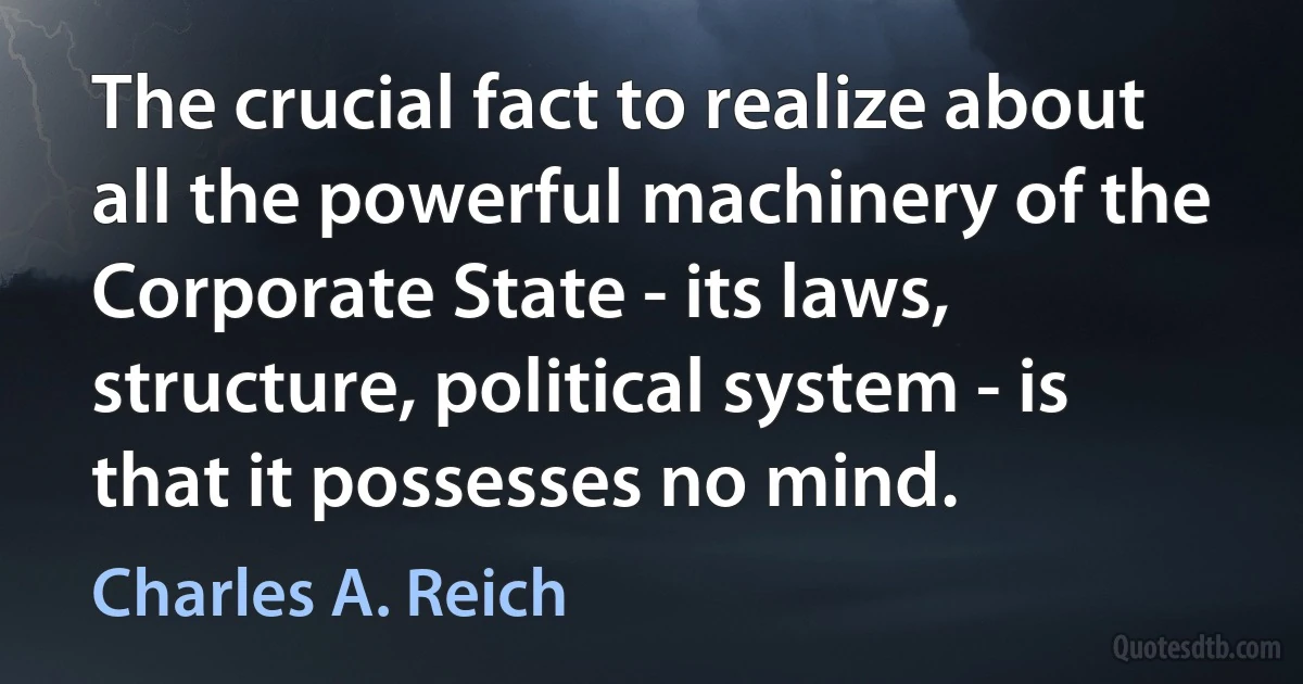 The crucial fact to realize about all the powerful machinery of the Corporate State - its laws, structure, political system - is that it possesses no mind. (Charles A. Reich)