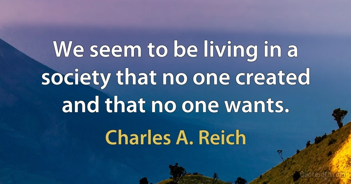 We seem to be living in a society that no one created and that no one wants. (Charles A. Reich)