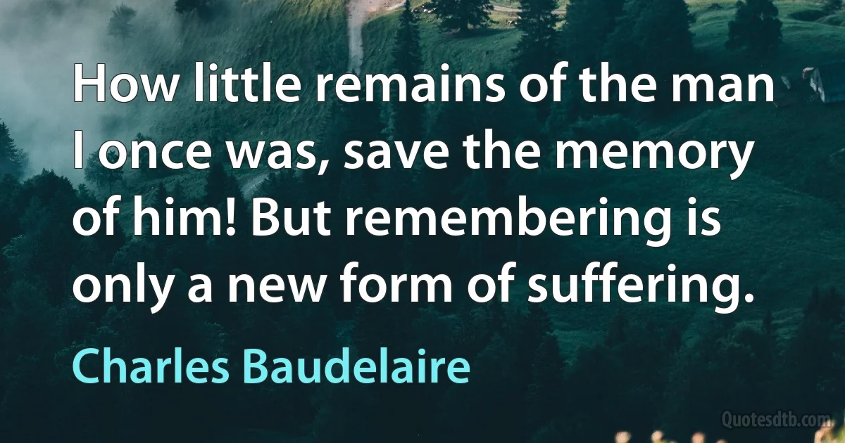 How little remains of the man I once was, save the memory of him! But remembering is only a new form of suffering. (Charles Baudelaire)