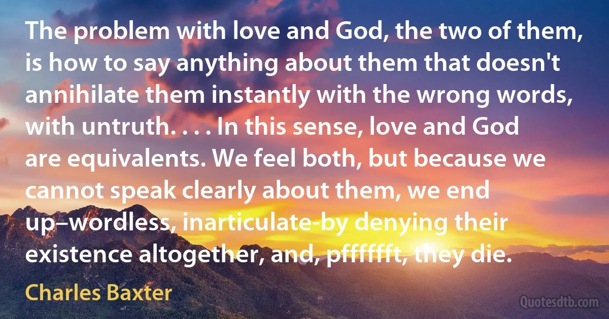 The problem with love and God, the two of them, is how to say anything about them that doesn't annihilate them instantly with the wrong words, with untruth. . . . In this sense, love and God are equivalents. We feel both, but because we cannot speak clearly about them, we end up–wordless, inarticulate-by denying their existence altogether, and, pfffffft, they die. (Charles Baxter)