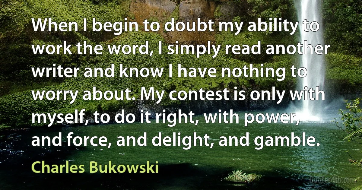 When I begin to doubt my ability to work the word, I simply read another writer and know I have nothing to worry about. My contest is only with myself, to do it right, with power, and force, and delight, and gamble. (Charles Bukowski)