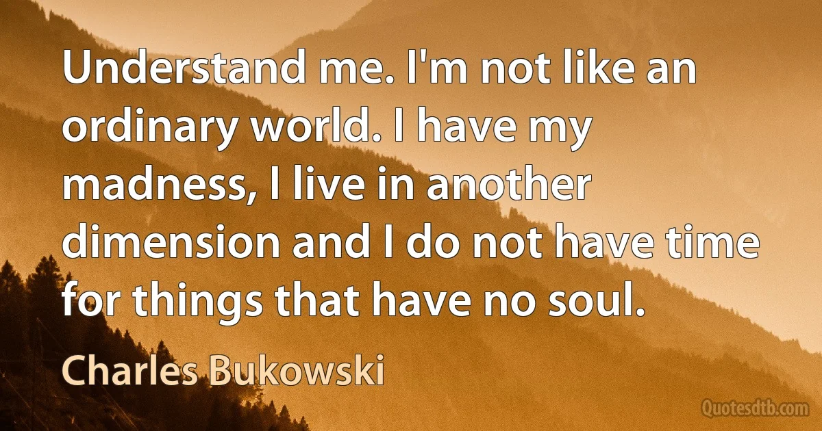 Understand me. I'm not like an ordinary world. I have my madness, I live in another dimension and I do not have time for things that have no soul. (Charles Bukowski)