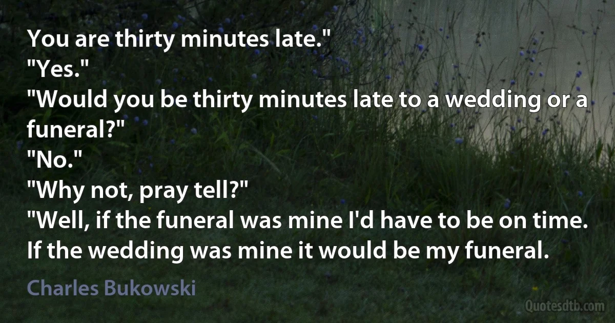 You are thirty minutes late."
"Yes."
"Would you be thirty minutes late to a wedding or a funeral?"
"No."
"Why not, pray tell?"
"Well, if the funeral was mine I'd have to be on time. If the wedding was mine it would be my funeral. (Charles Bukowski)