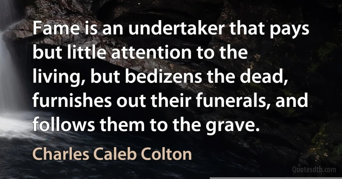 Fame is an undertaker that pays but little attention to the living, but bedizens the dead, furnishes out their funerals, and follows them to the grave. (Charles Caleb Colton)