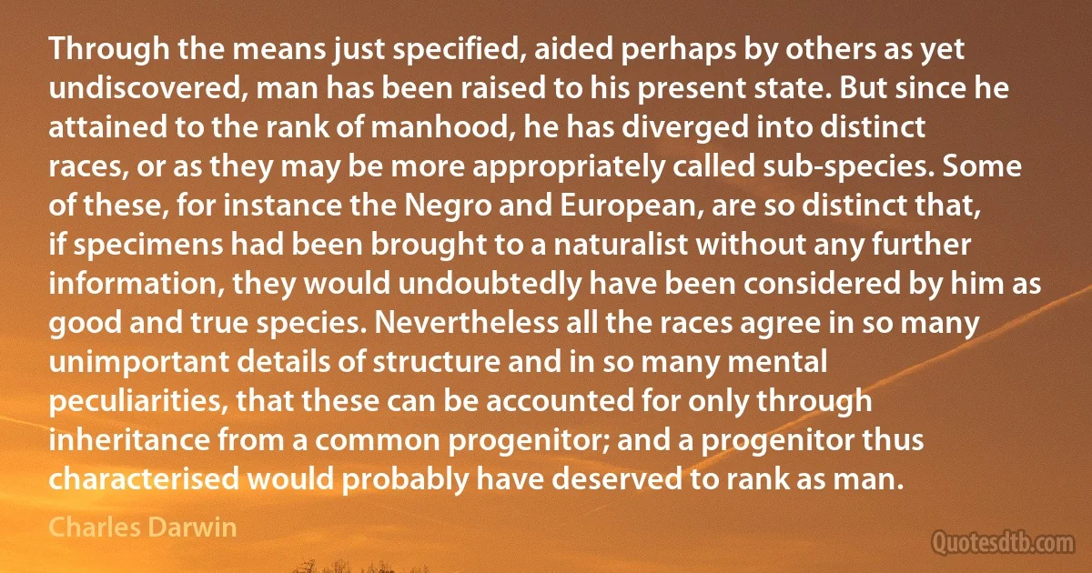 Through the means just specified, aided perhaps by others as yet undiscovered, man has been raised to his present state. But since he attained to the rank of manhood, he has diverged into distinct races, or as they may be more appropriately called sub-species. Some of these, for instance the Negro and European, are so distinct that, if specimens had been brought to a naturalist without any further information, they would undoubtedly have been considered by him as good and true species. Nevertheless all the races agree in so many unimportant details of structure and in so many mental peculiarities, that these can be accounted for only through inheritance from a common progenitor; and a progenitor thus characterised would probably have deserved to rank as man. (Charles Darwin)