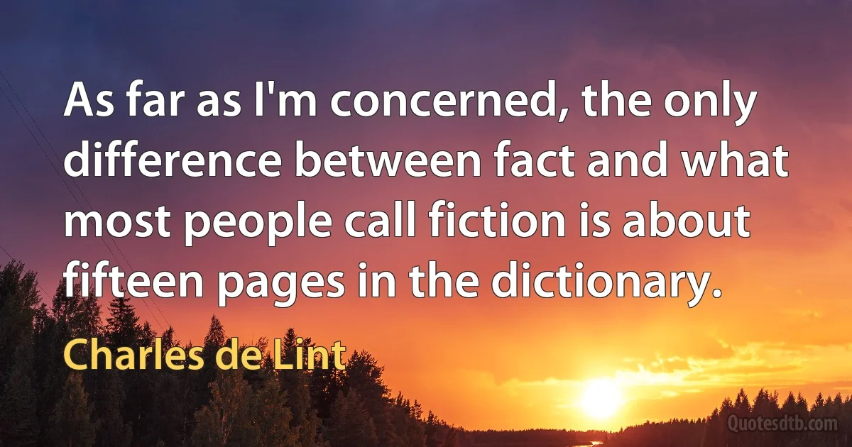 As far as I'm concerned, the only difference between fact and what most people call fiction is about fifteen pages in the dictionary. (Charles de Lint)