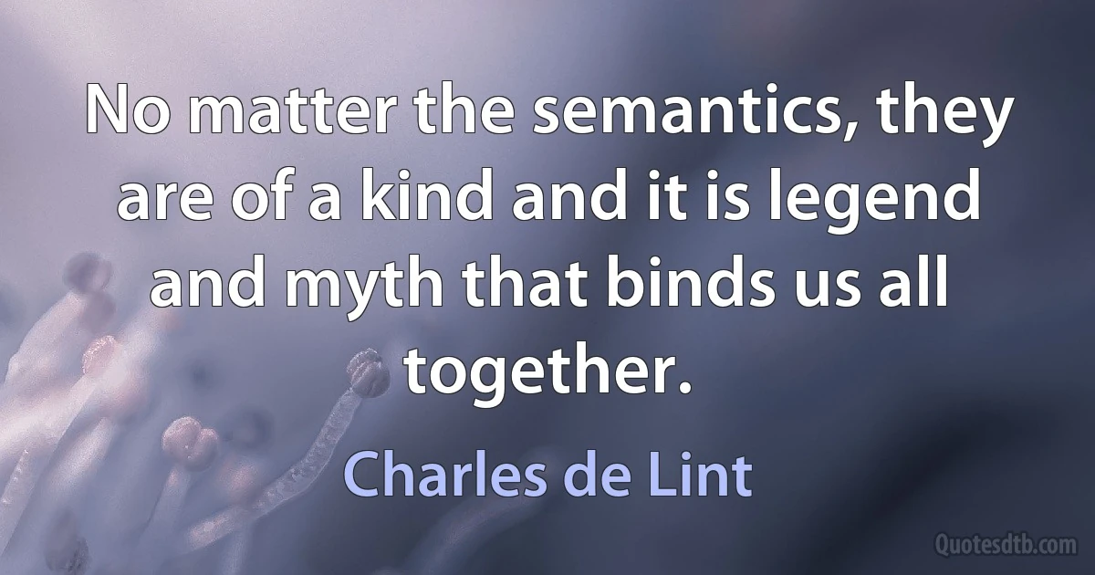 No matter the semantics, they are of a kind and it is legend and myth that binds us all together. (Charles de Lint)