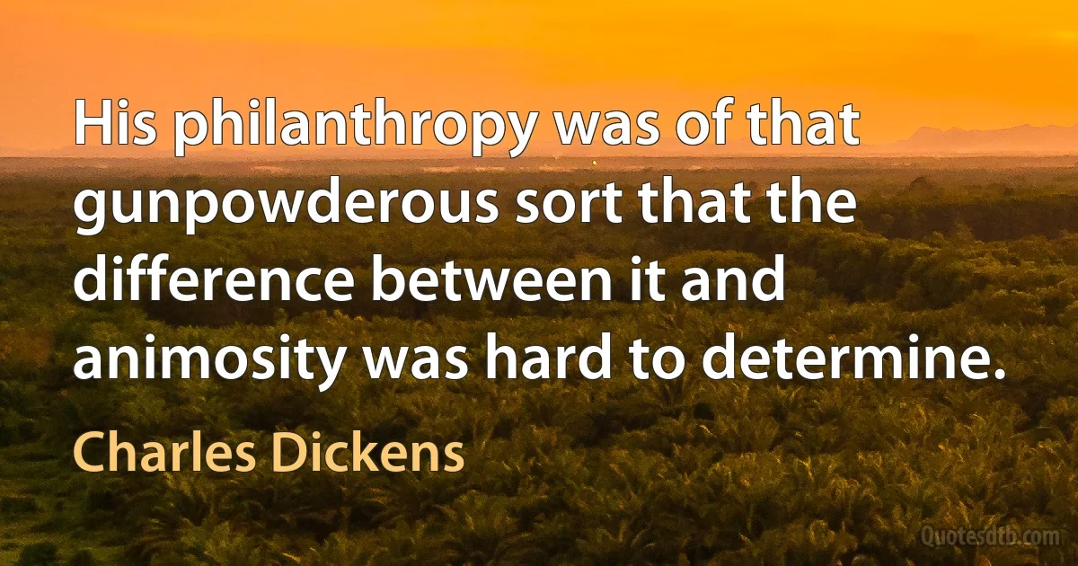 His philanthropy was of that gunpowderous sort that the difference between it and animosity was hard to determine. (Charles Dickens)