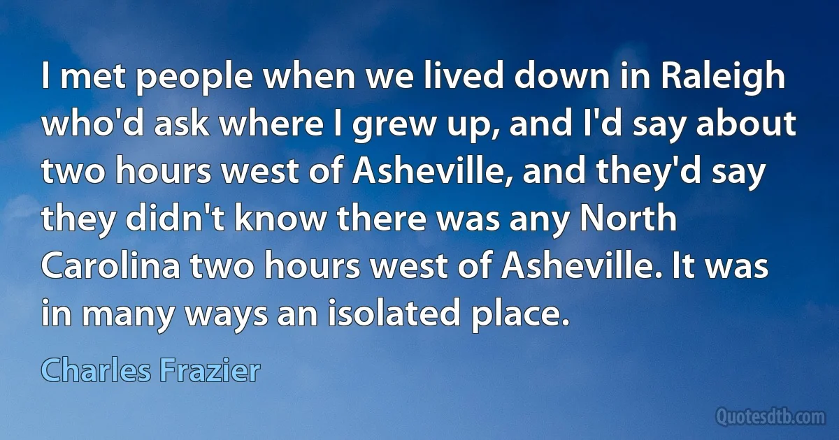 I met people when we lived down in Raleigh who'd ask where I grew up, and I'd say about two hours west of Asheville, and they'd say they didn't know there was any North Carolina two hours west of Asheville. It was in many ways an isolated place. (Charles Frazier)