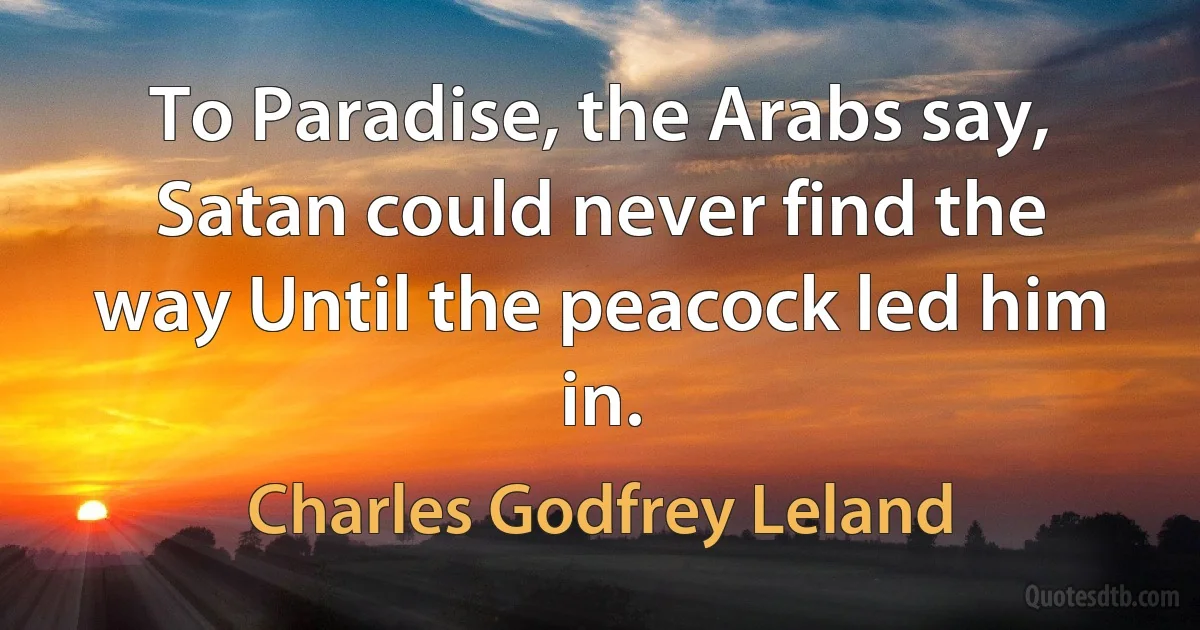 To Paradise, the Arabs say, Satan could never find the way Until the peacock led him in. (Charles Godfrey Leland)