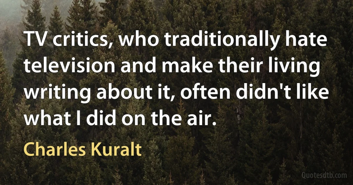 TV critics, who traditionally hate television and make their living writing about it, often didn't like what I did on the air. (Charles Kuralt)