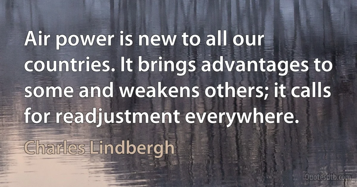 Air power is new to all our countries. It brings advantages to some and weakens others; it calls for readjustment everywhere. (Charles Lindbergh)