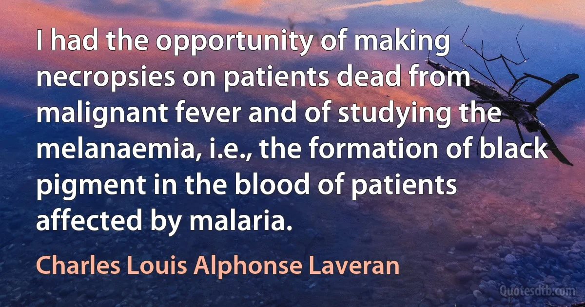 I had the opportunity of making necropsies on patients dead from malignant fever and of studying the melanaemia, i.e., the formation of black pigment in the blood of patients affected by malaria. (Charles Louis Alphonse Laveran)