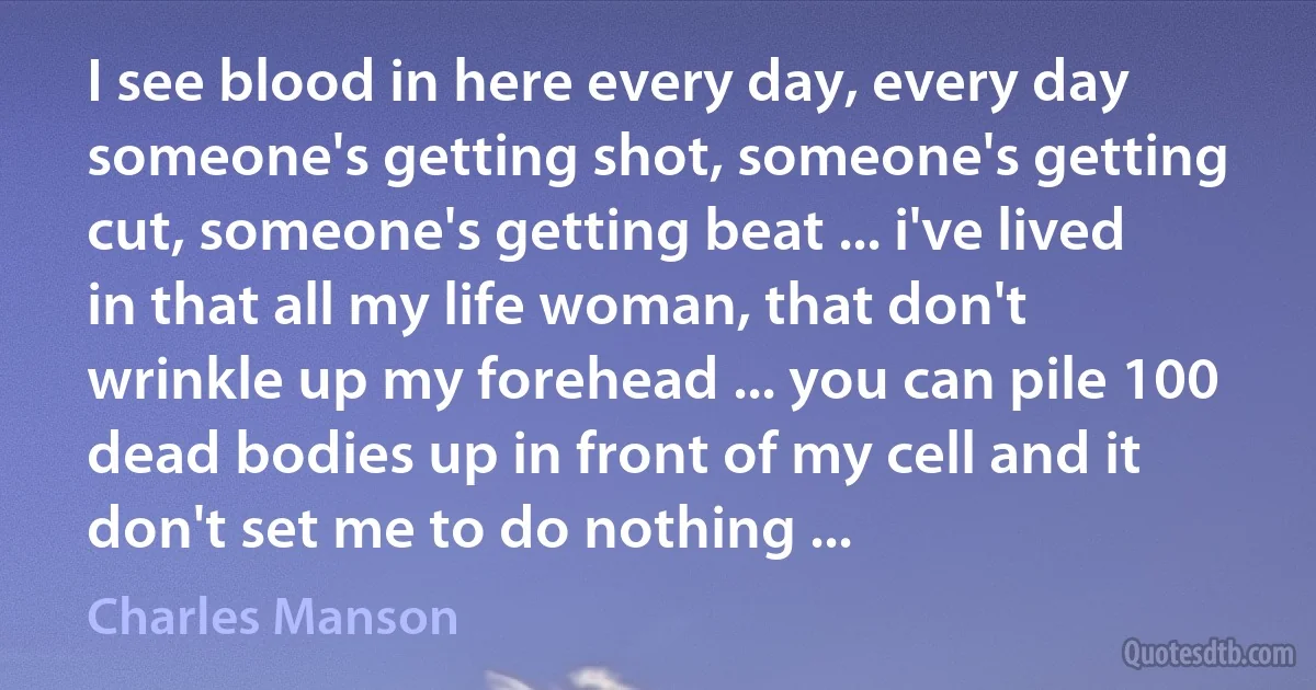 I see blood in here every day, every day someone's getting shot, someone's getting cut, someone's getting beat ... i've lived in that all my life woman, that don't wrinkle up my forehead ... you can pile 100 dead bodies up in front of my cell and it don't set me to do nothing ... (Charles Manson)