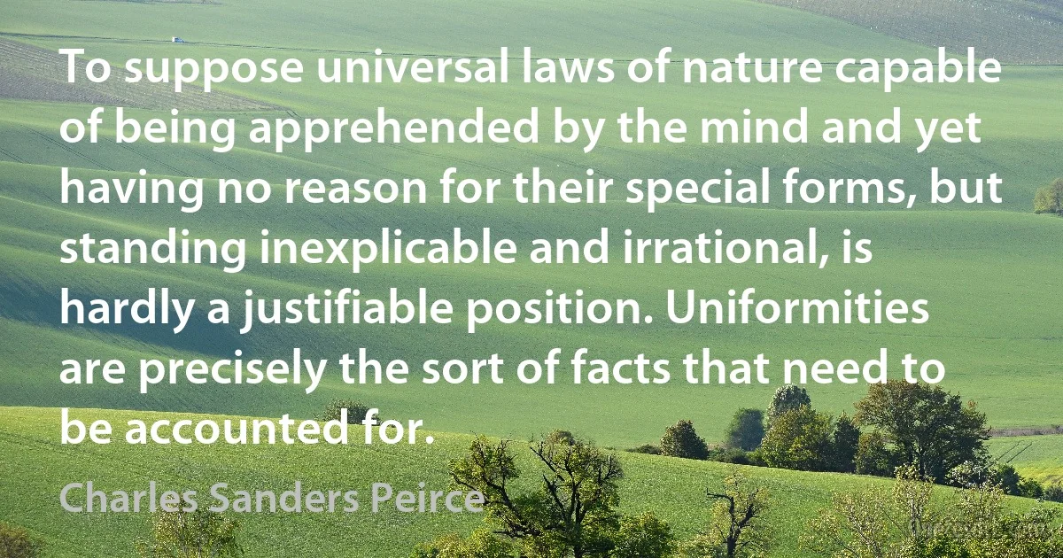 To suppose universal laws of nature capable of being apprehended by the mind and yet having no reason for their special forms, but standing inexplicable and irrational, is hardly a justifiable position. Uniformities are precisely the sort of facts that need to be accounted for. (Charles Sanders Peirce)