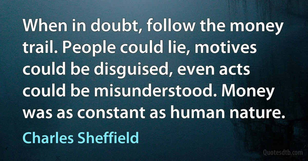 When in doubt, follow the money trail. People could lie, motives could be disguised, even acts could be misunderstood. Money was as constant as human nature. (Charles Sheffield)