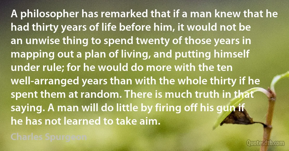 A philosopher has remarked that if a man knew that he had thirty years of life before him, it would not be an unwise thing to spend twenty of those years in mapping out a plan of living, and putting himself under rule; for he would do more with the ten well-arranged years than with the whole thirty if he spent them at random. There is much truth in that saying. A man will do little by firing off his gun if he has not learned to take aim. (Charles Spurgeon)