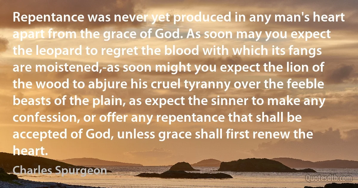 Repentance was never yet produced in any man's heart apart from the grace of God. As soon may you expect the leopard to regret the blood with which its fangs are moistened,-as soon might you expect the lion of the wood to abjure his cruel tyranny over the feeble beasts of the plain, as expect the sinner to make any confession, or offer any repentance that shall be accepted of God, unless grace shall first renew the heart. (Charles Spurgeon)