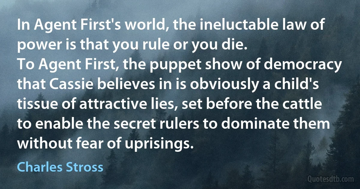 In Agent First's world, the ineluctable law of power is that you rule or you die.
To Agent First, the puppet show of democracy that Cassie believes in is obviously a child's tissue of attractive lies, set before the cattle to enable the secret rulers to dominate them without fear of uprisings. (Charles Stross)