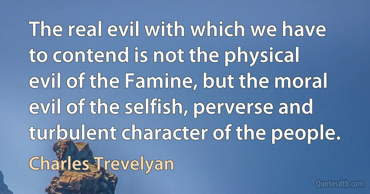 The real evil with which we have to contend is not the physical evil of the Famine, but the moral evil of the selfish, perverse and turbulent character of the people. (Charles Trevelyan)