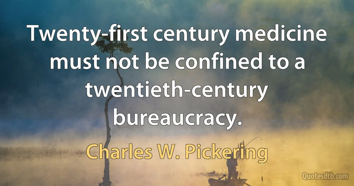 Twenty-first century medicine must not be confined to a twentieth-century bureaucracy. (Charles W. Pickering)