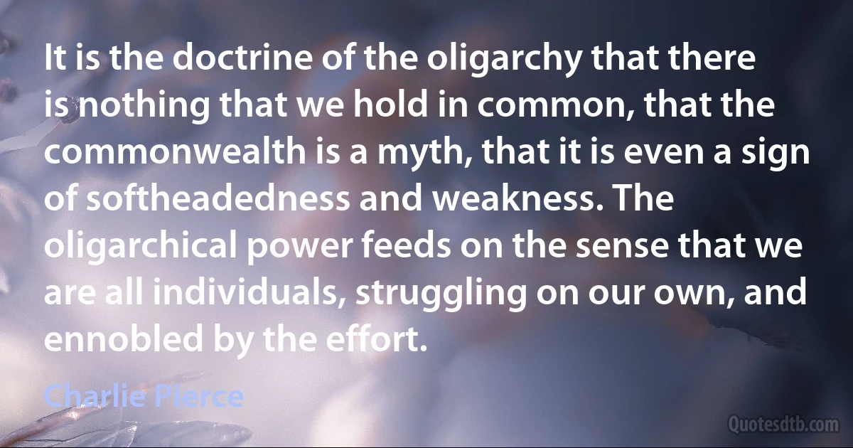 It is the doctrine of the oligarchy that there is nothing that we hold in common, that the commonwealth is a myth, that it is even a sign of softheadedness and weakness. The oligarchical power feeds on the sense that we are all individuals, struggling on our own, and ennobled by the effort. (Charlie Pierce)