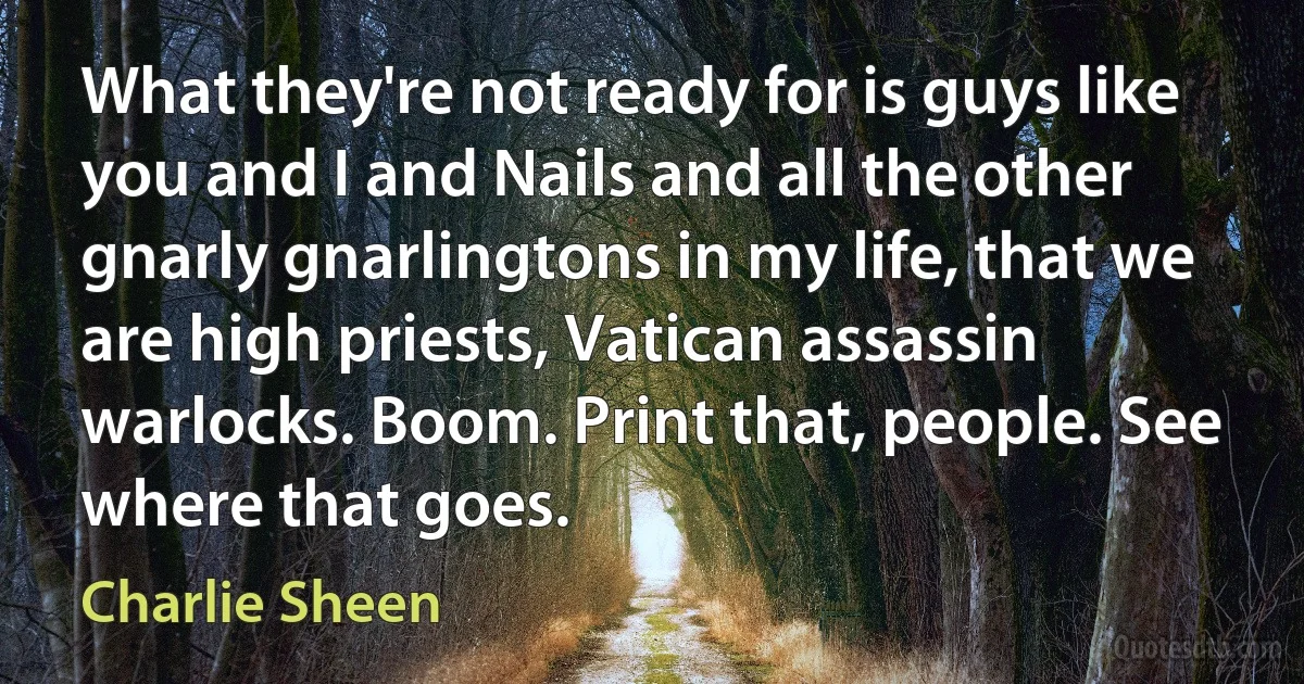 What they're not ready for is guys like you and I and Nails and all the other gnarly gnarlingtons in my life, that we are high priests, Vatican assassin warlocks. Boom. Print that, people. See where that goes. (Charlie Sheen)