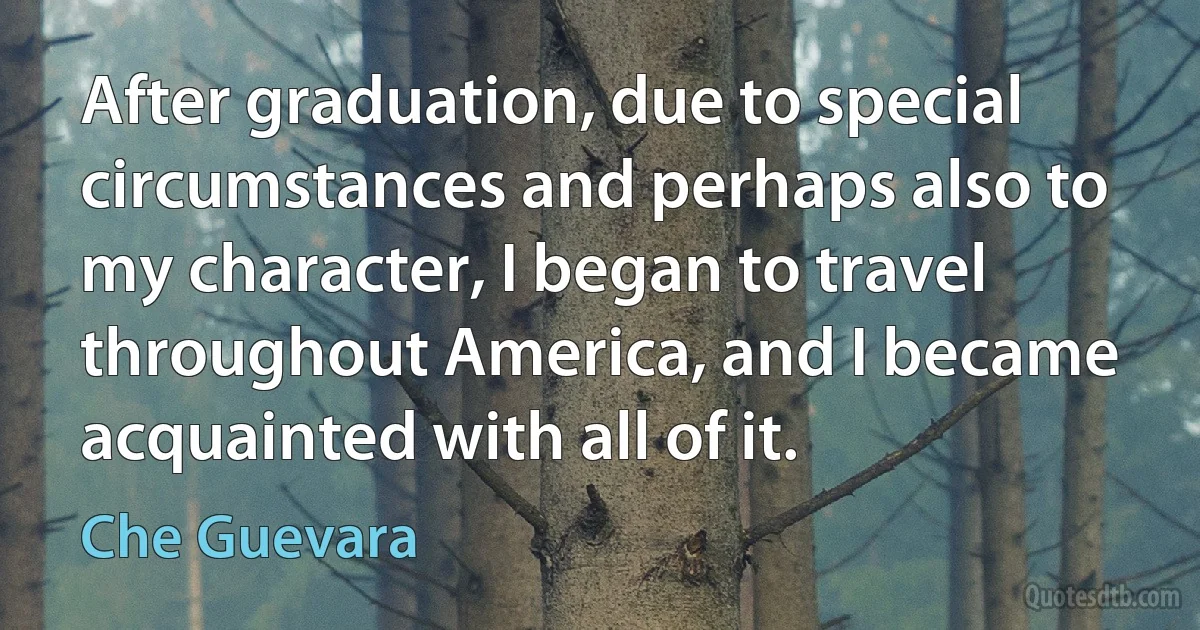 After graduation, due to special circumstances and perhaps also to my character, I began to travel throughout America, and I became acquainted with all of it. (Che Guevara)