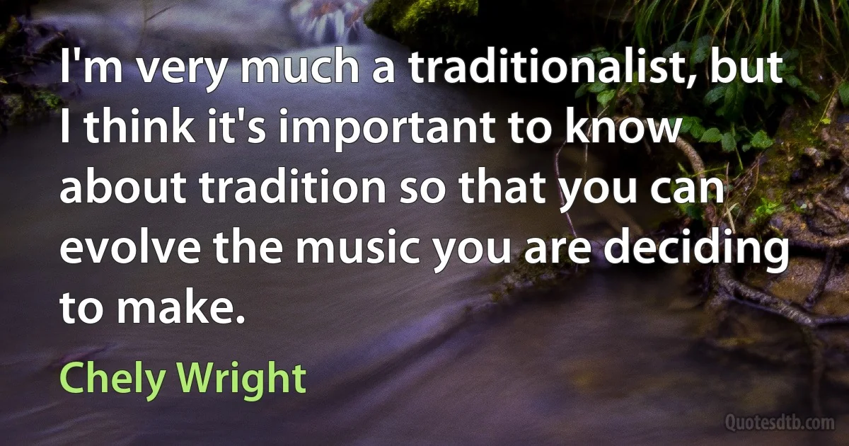 I'm very much a traditionalist, but I think it's important to know about tradition so that you can evolve the music you are deciding to make. (Chely Wright)