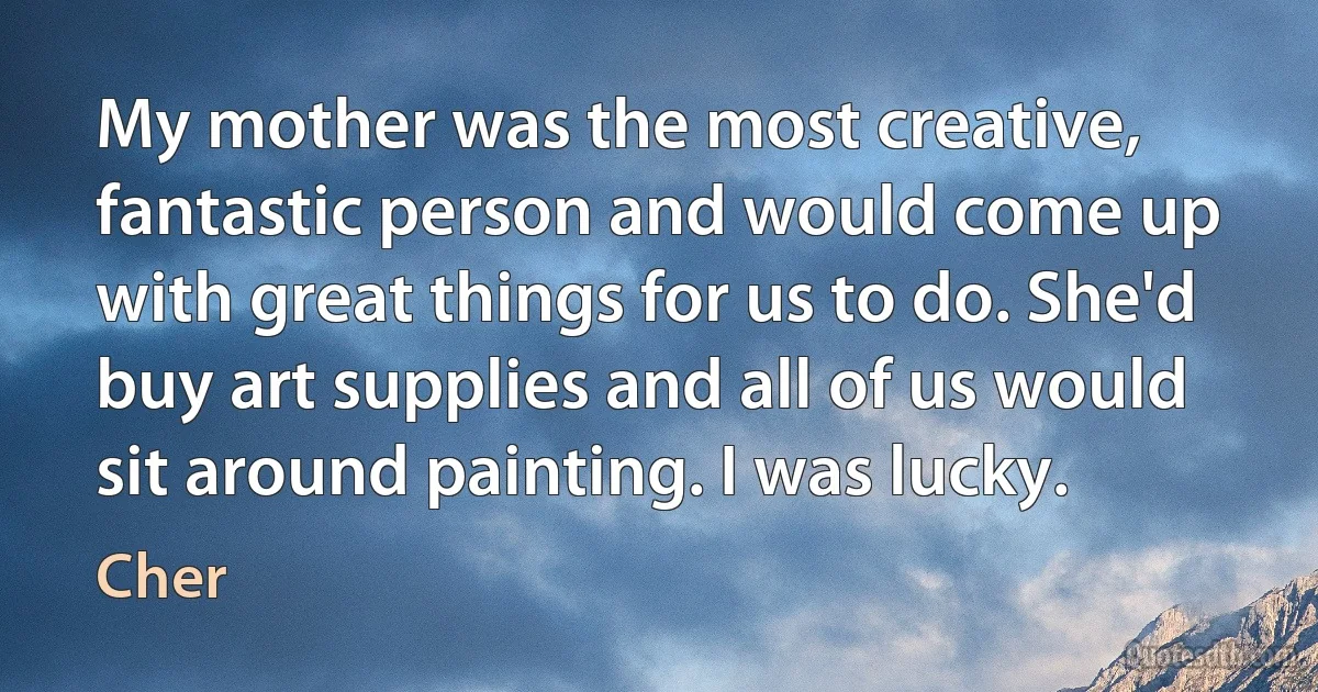 My mother was the most creative, fantastic person and would come up with great things for us to do. She'd buy art supplies and all of us would sit around painting. I was lucky. (Cher)