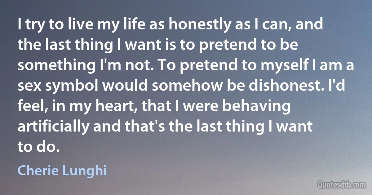 I try to live my life as honestly as I can, and the last thing I want is to pretend to be something I'm not. To pretend to myself I am a sex symbol would somehow be dishonest. I'd feel, in my heart, that I were behaving artificially and that's the last thing I want to do. (Cherie Lunghi)