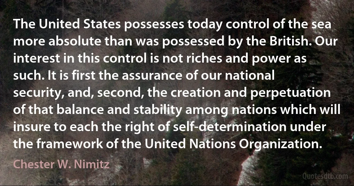 The United States possesses today control of the sea more absolute than was possessed by the British. Our interest in this control is not riches and power as such. It is first the assurance of our national security, and, second, the creation and perpetuation of that balance and stability among nations which will insure to each the right of self-determination under the framework of the United Nations Organization. (Chester W. Nimitz)