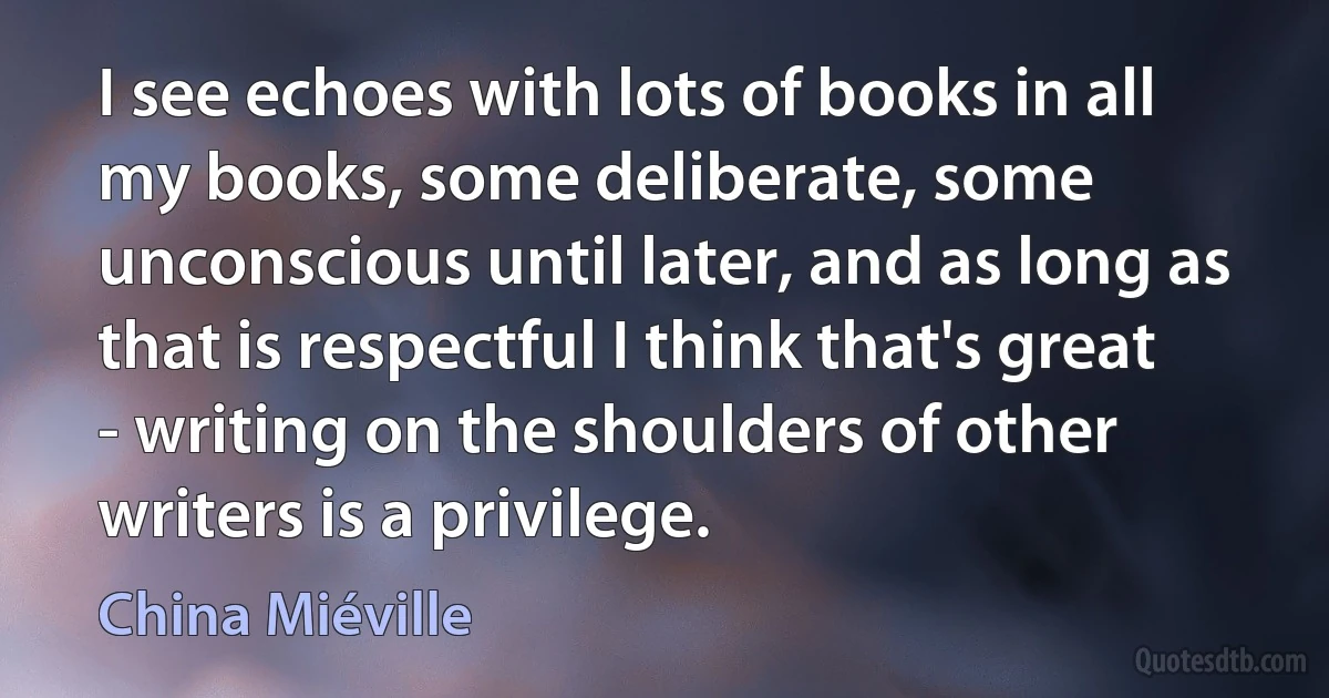 I see echoes with lots of books in all my books, some deliberate, some unconscious until later, and as long as that is respectful I think that's great - writing on the shoulders of other writers is a privilege. (China Miéville)