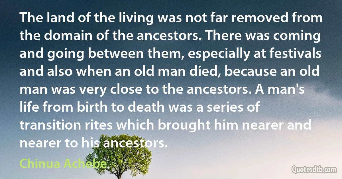 The land of the living was not far removed from the domain of the ancestors. There was coming and going between them, especially at festivals and also when an old man died, because an old man was very close to the ancestors. A man's life from birth to death was a series of transition rites which brought him nearer and nearer to his ancestors. (Chinua Achebe)