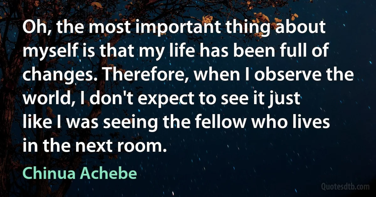 Oh, the most important thing about myself is that my life has been full of changes. Therefore, when I observe the world, I don't expect to see it just like I was seeing the fellow who lives in the next room. (Chinua Achebe)