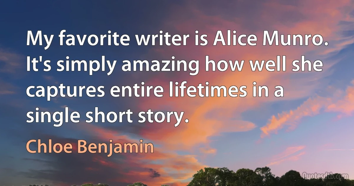 My favorite writer is Alice Munro. It's simply amazing how well she captures entire lifetimes in a single short story. (Chloe Benjamin)