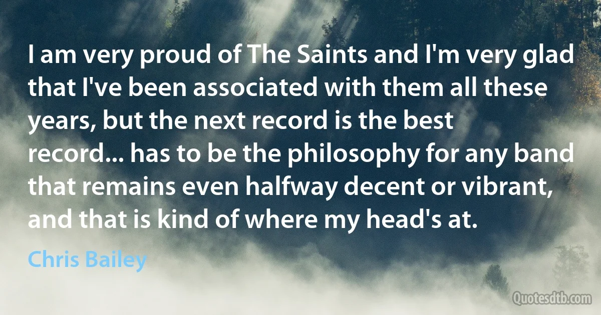 I am very proud of The Saints and I'm very glad that I've been associated with them all these years, but the next record is the best record... has to be the philosophy for any band that remains even halfway decent or vibrant, and that is kind of where my head's at. (Chris Bailey)