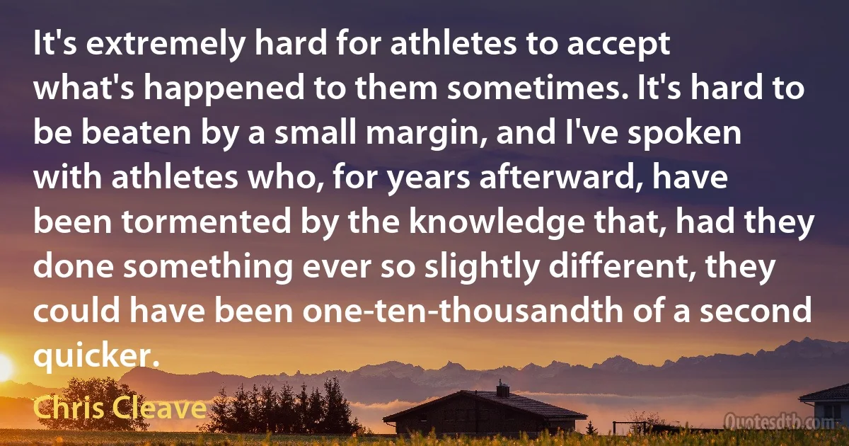 It's extremely hard for athletes to accept what's happened to them sometimes. It's hard to be beaten by a small margin, and I've spoken with athletes who, for years afterward, have been tormented by the knowledge that, had they done something ever so slightly different, they could have been one-ten-thousandth of a second quicker. (Chris Cleave)