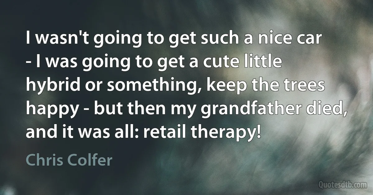 I wasn't going to get such a nice car - I was going to get a cute little hybrid or something, keep the trees happy - but then my grandfather died, and it was all: retail therapy! (Chris Colfer)