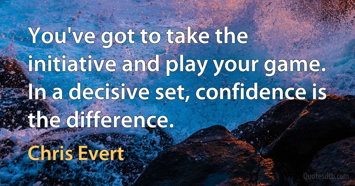 You've got to take the initiative and play your game. In a decisive set, confidence is the difference. (Chris Evert)