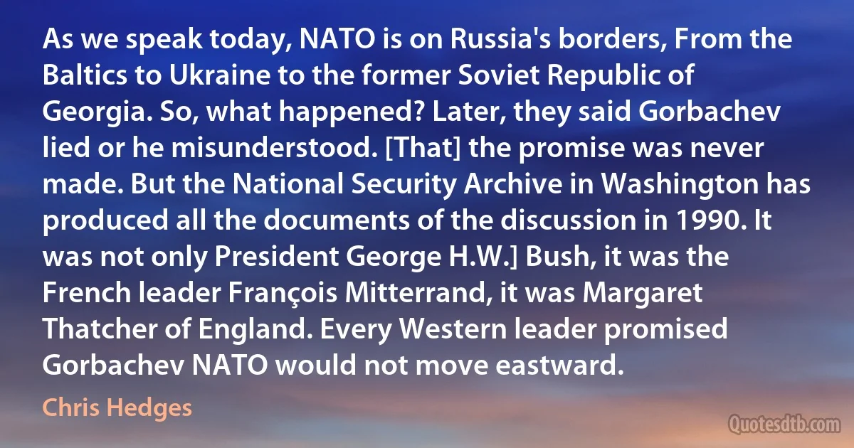 As we speak today, NATO is on Russia's borders, From the Baltics to Ukraine to the former Soviet Republic of Georgia. So, what happened? Later, they said Gorbachev lied or he misunderstood. [That] the promise was never made. But the National Security Archive in Washington has produced all the documents of the discussion in 1990. It was not only President George H.W.] Bush, it was the French leader François Mitterrand, it was Margaret Thatcher of England. Every Western leader promised Gorbachev NATO would not move eastward. (Chris Hedges)