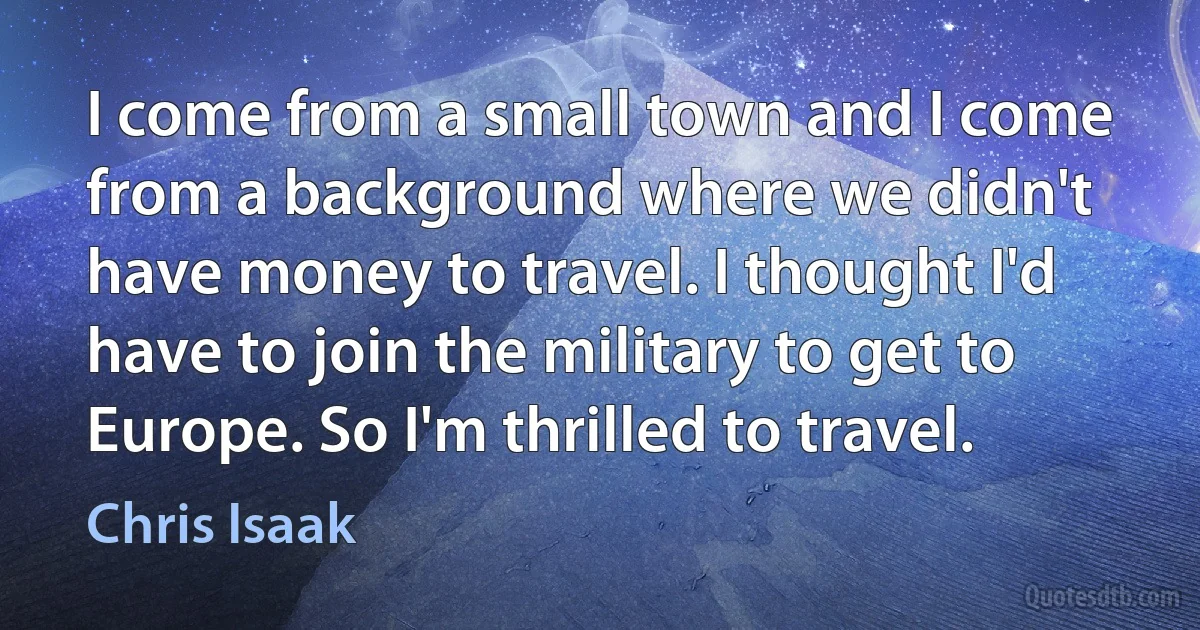 I come from a small town and I come from a background where we didn't have money to travel. I thought I'd have to join the military to get to Europe. So I'm thrilled to travel. (Chris Isaak)