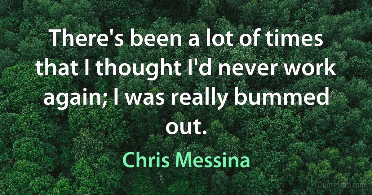 There's been a lot of times that I thought I'd never work again; I was really bummed out. (Chris Messina)