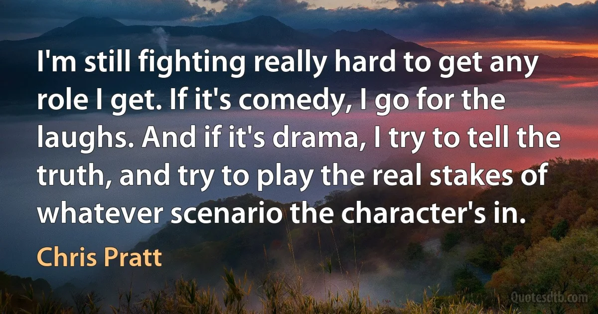 I'm still fighting really hard to get any role I get. If it's comedy, I go for the laughs. And if it's drama, I try to tell the truth, and try to play the real stakes of whatever scenario the character's in. (Chris Pratt)