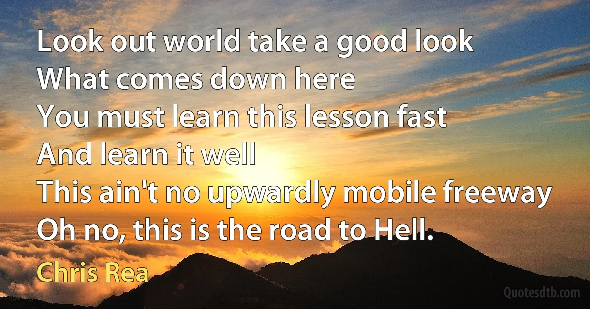 Look out world take a good look
What comes down here
You must learn this lesson fast
And learn it well
This ain't no upwardly mobile freeway
Oh no, this is the road to Hell. (Chris Rea)