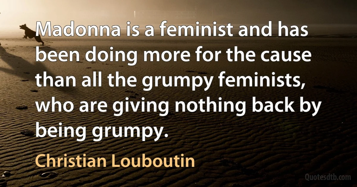 Madonna is a feminist and has been doing more for the cause than all the grumpy feminists, who are giving nothing back by being grumpy. (Christian Louboutin)