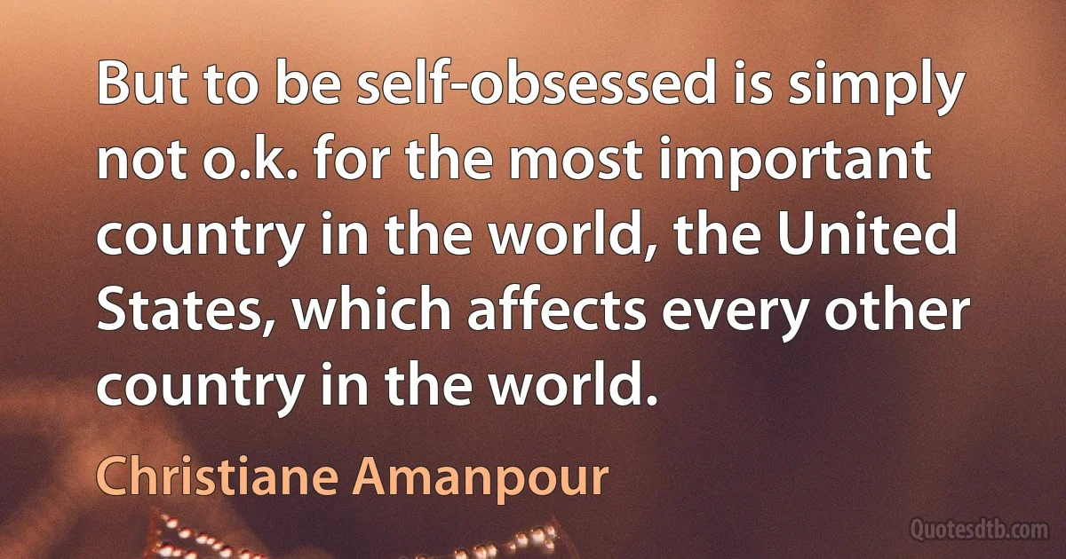 But to be self-obsessed is simply not o.k. for the most important country in the world, the United States, which affects every other country in the world. (Christiane Amanpour)