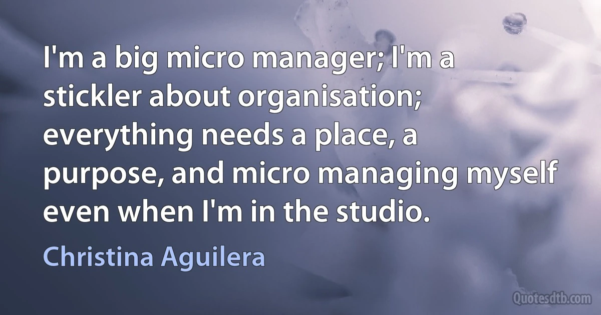 I'm a big micro manager; I'm a stickler about organisation; everything needs a place, a purpose, and micro managing myself even when I'm in the studio. (Christina Aguilera)